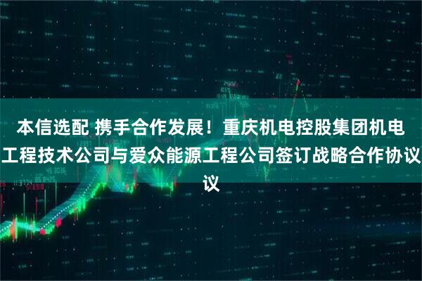 本信选配 携手合作发展！重庆机电控股集团机电工程技术公司与爱众能源工程公司签订战略合作协议
