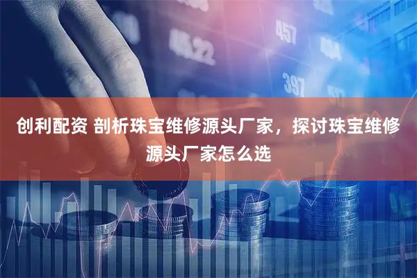 创利配资 剖析珠宝维修源头厂家，探讨珠宝维修源头厂家怎么选