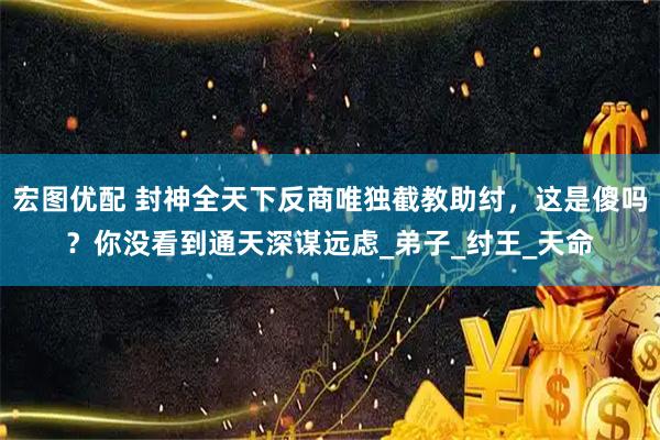 宏图优配 封神全天下反商唯独截教助纣，这是傻吗？你没看到通天深谋远虑_弟子_纣王_天命