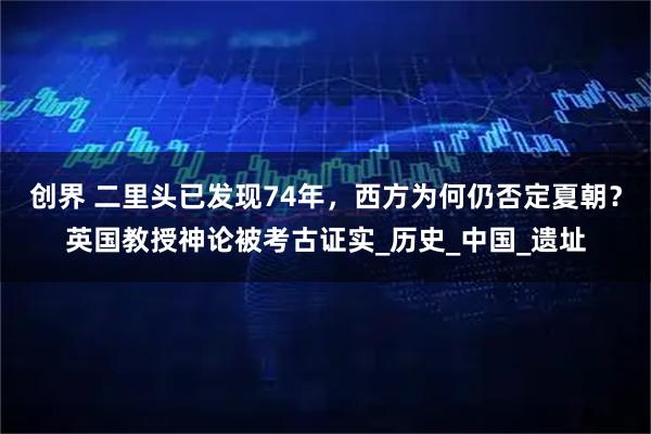 创界 二里头已发现74年，西方为何仍否定夏朝？英国教授神论被考古证实_历史_中国_遗址