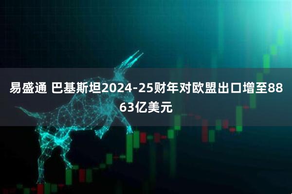 易盛通 巴基斯坦2024-25财年对欧盟出口增至8863亿美元