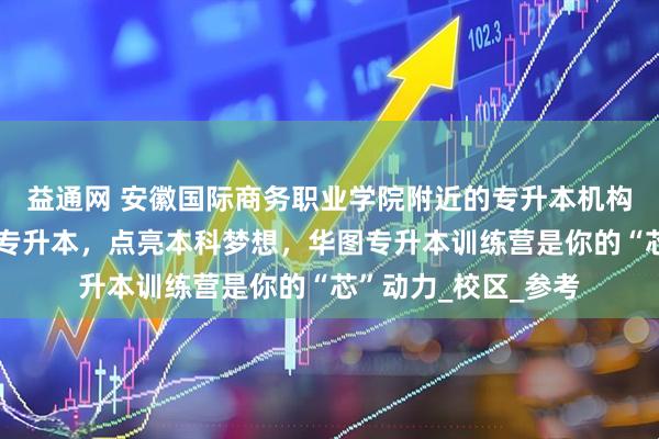 益通网 安徽国际商务职业学院附近的专升本机构哪个好?选择华图专升本,点亮本科梦想,华图专升本训练营是你的“芯”动力_校区_参考