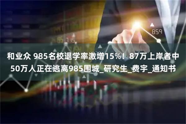 和业众 985名校退学率激增15%！87万上岸者中50万人正在逃离985围城_研究生_费宇_通知书