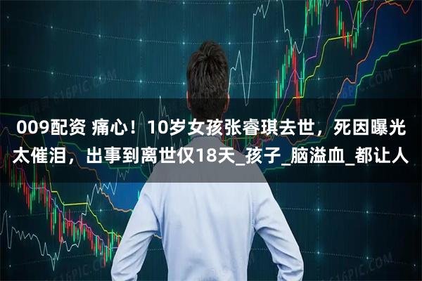 009配资 痛心!10岁女孩张睿琪去世,死因曝光太催泪,出事到离世仅18天_孩子_脑溢血_都让人