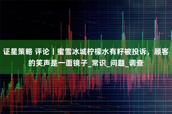 证星策略 评论丨蜜雪冰城柠檬水有籽被投诉,顾客的笑声是一面镜子_常识_问题_调查