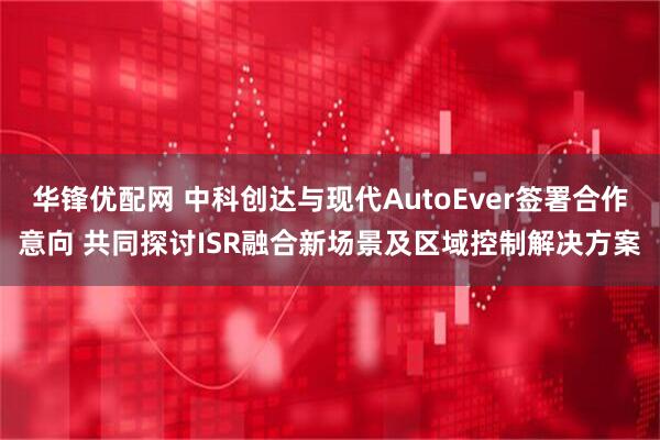 华锋优配网 中科创达与现代AutoEver签署合作意向 共同探讨ISR融合新场景及区域控制解决方案