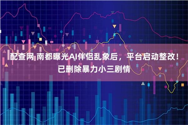 配查网 南都曝光AI伴侣乱象后，平台启动整改！已删除暴力小三剧情