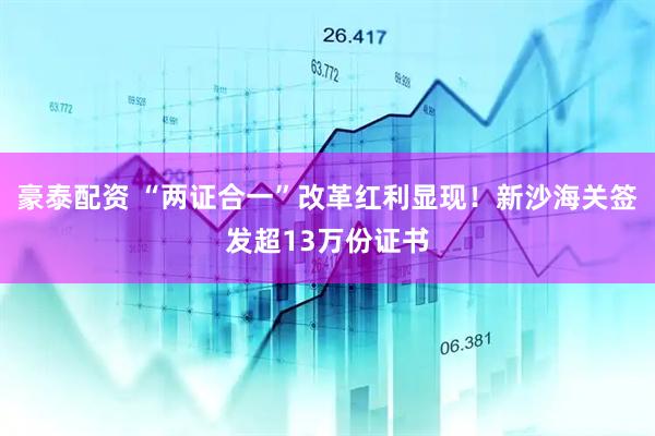 豪泰配资 “两证合一”改革红利显现！新沙海关签发超13万份证书