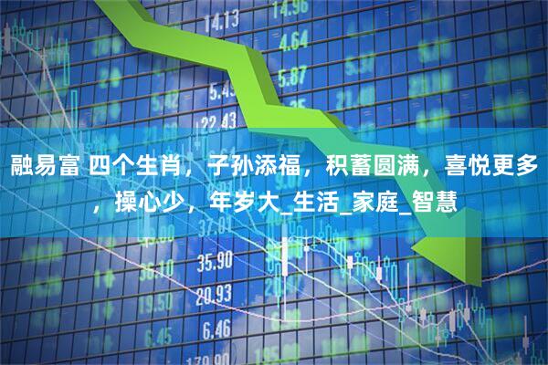 融易富 四个生肖,子孙添福,积蓄圆满,喜悦更多,操心少,年岁大_生活_家庭_智慧