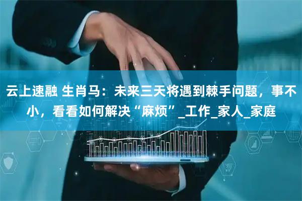云上速融 生肖马：未来三天将遇到棘手问题，事不小，看看如何解决“麻烦”_工作_家人_家庭
