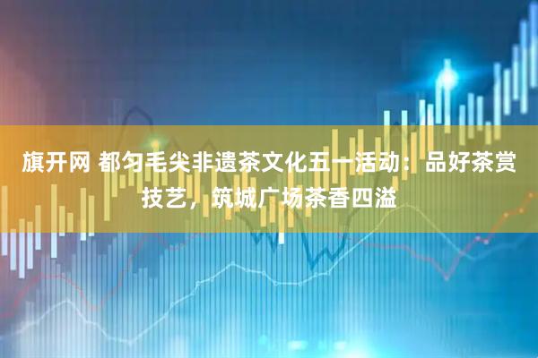 旗开网 都匀毛尖非遗茶文化五一活动:品好茶赏技艺,筑城广场茶香四溢