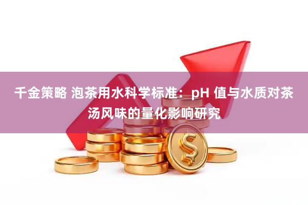 千金策略 泡茶用水科学标准：pH 值与水质对茶汤风味的量化影响研究