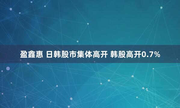盈鑫惠 日韩股市集体高开 韩股高开0.7%