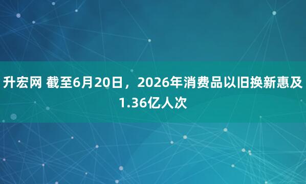 升宏网 截至6月20日，2026年消费品以旧换新惠及1.36亿人次