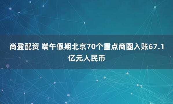 尚盈配资 端午假期北京70个重点商圈入账67.1亿元人民币