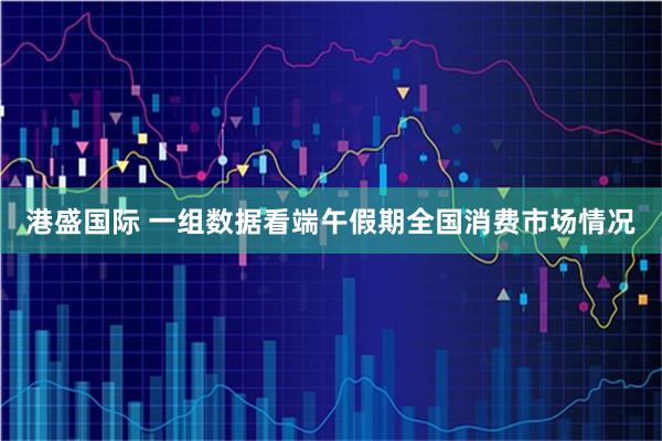 港盛国际 一组数据看端午假期全国消费市场情况