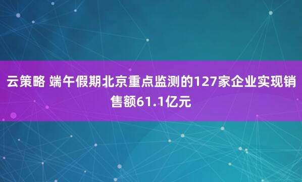 云策略 端午假期北京重点监测的127家企业实现销售额61.1亿元