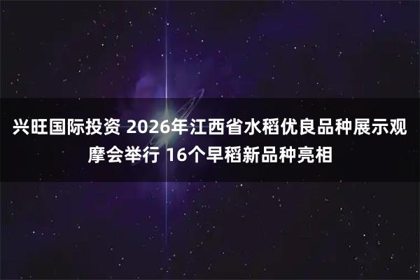 兴旺国际投资 2026年江西省水稻优良品种展示观摩会举行 16个早稻新品种亮相