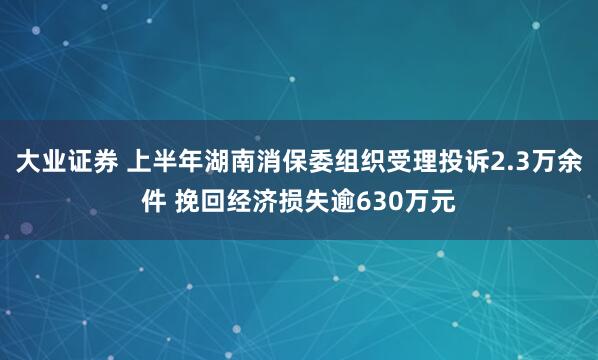 大业证券 上半年湖南消保委组织受理投诉2.3万余件 挽回经济损失逾630万元