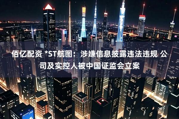 佰亿配资 *ST航图：涉嫌信息披露违法违规 公司及实控人被中国证监会立案