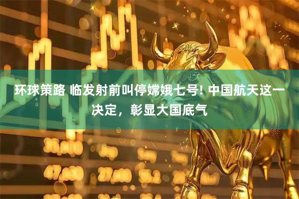 环球策路 临发射前叫停嫦娥七号! 中国航天这一决定，彰显大国底气